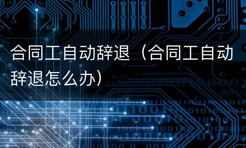 合同工自动辞退（合同工自动辞退怎么办）