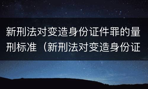 新刑法对变造身份证件罪的量刑标准（新刑法对变造身份证件罪的量刑标准是）