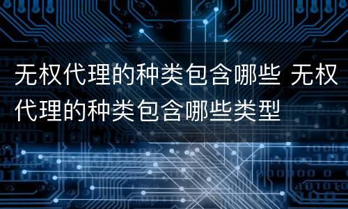 无权代理的种类包含哪些 无权代理的种类包含哪些类型