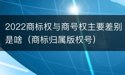 2022商标权与商号权主要差别是啥（商标归属版权号）