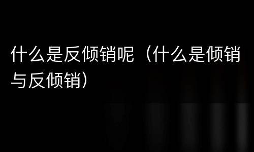 什么是反倾销呢（什么是倾销与反倾销）