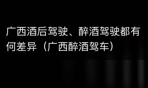 广西酒后驾驶、醉酒驾驶都有何差异(广西醉酒驾车)