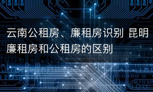 云南公租房、廉租房识别 昆明廉租房和公租房的区别