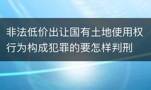 非法低价出让国有土地使用权行为构成犯罪的要怎样判刑