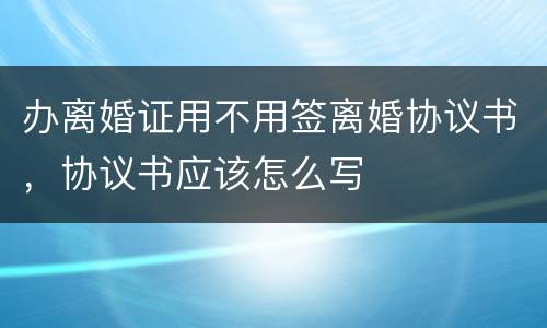 办离婚证用不用签离婚协议书，协议书应该怎么写