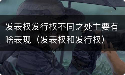 发表权发行权不同之处主要有啥表现（发表权和发行权）