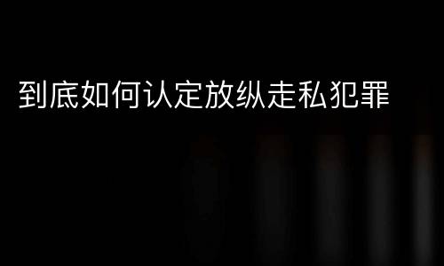 到底如何认定放纵走私犯罪
