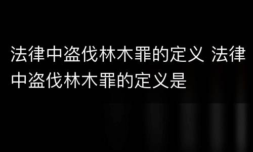 法律中盗伐林木罪的定义 法律中盗伐林木罪的定义是