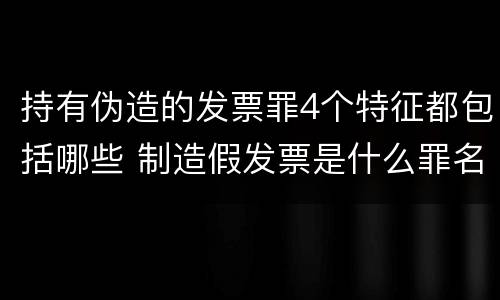 持有伪造的发票罪4个特征都包括哪些 制造假发票是什么罪名
