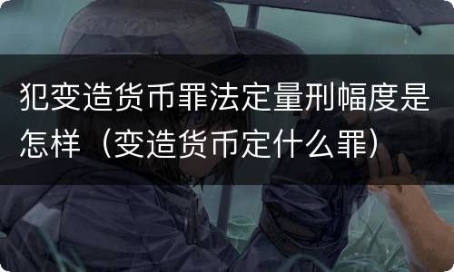 犯变造货币罪法定量刑幅度是怎样（变造货币定什么罪）