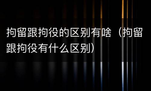 拘留跟拘役的区别有啥（拘留跟拘役有什么区别）
