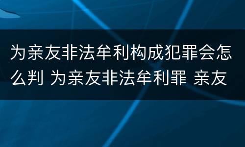 为亲友非法牟利构成犯罪会怎么判 为亲友非法牟利罪 亲友有罪吗