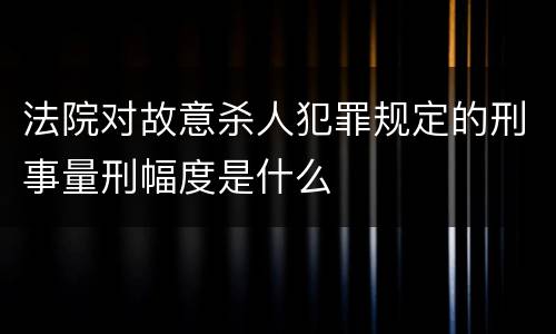 法院对故意杀人犯罪规定的刑事量刑幅度是什么