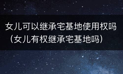 女儿可以继承宅基地使用权吗（女儿有权继承宅基地吗）