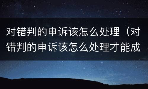 对错判的申诉该怎么处理（对错判的申诉该怎么处理才能成功）