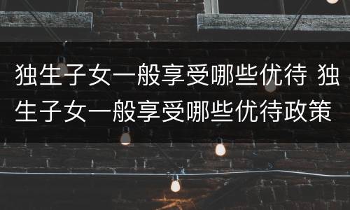 独生子女一般享受哪些优待 独生子女一般享受哪些优待政策