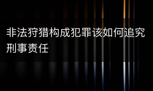 非法狩猎构成犯罪该如何追究刑事责任