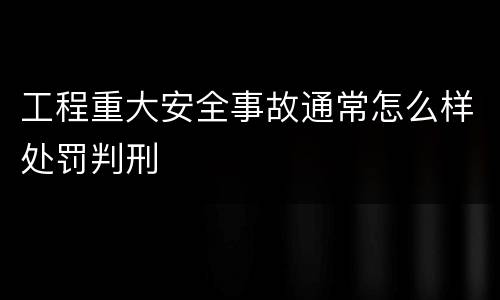 工程重大安全事故通常怎么样处罚判刑