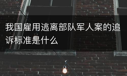 我国雇用逃离部队军人案的追诉标准是什么