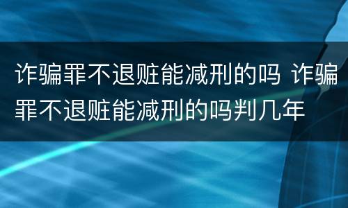 诈骗罪不退赃能减刑的吗 诈骗罪不退赃能减刑的吗判几年