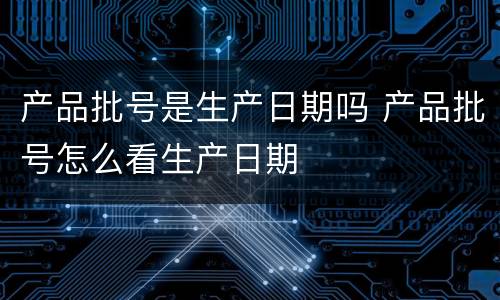产品批号是生产日期吗 产品批号怎么看生产日期
