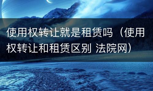 使用权转让就是租赁吗（使用权转让和租赁区别 法院网）