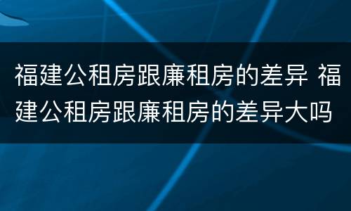 福建公租房跟廉租房的差异 福建公租房跟廉租房的差异大吗