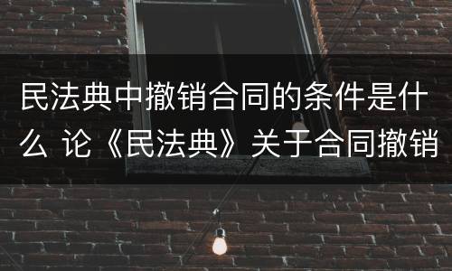 民法典中撤销合同的条件是什么 论《民法典》关于合同撤销制度的新规定