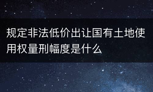 规定非法低价出让国有土地使用权量刑幅度是什么