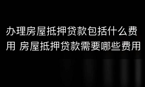办理房屋抵押贷款包括什么费用 房屋抵押贷款需要哪些费用
