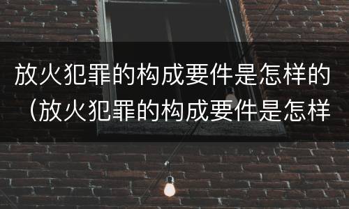 放火犯罪的构成要件是怎样的（放火犯罪的构成要件是怎样的处理）