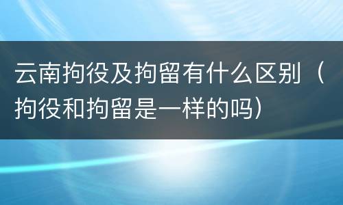 云南拘役及拘留有什么区别（拘役和拘留是一样的吗）
