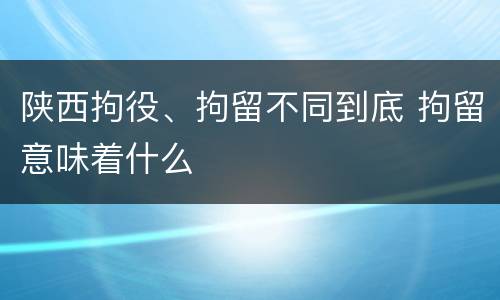 陕西拘役、拘留不同到底 拘留意味着什么