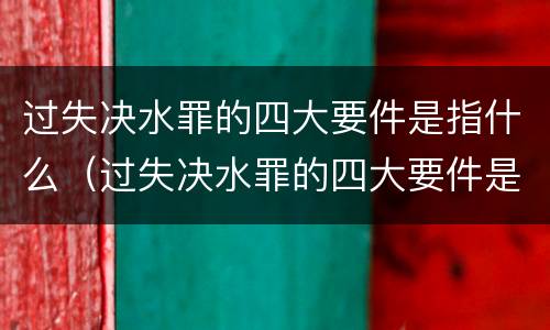 过失决水罪的四大要件是指什么（过失决水罪的四大要件是指什么呢）