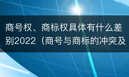 商号权、商标权具体有什么差别2022（商号与商标的冲突及解决措施）