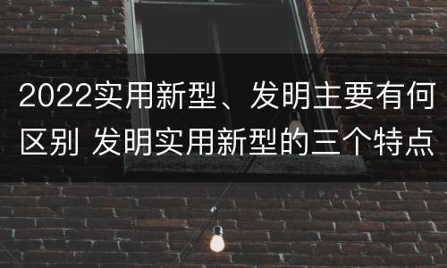 2022实用新型、发明主要有何区别 发明实用新型的三个特点