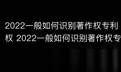 2022一般如何识别著作权专利权 2022一般如何识别著作权专利权属