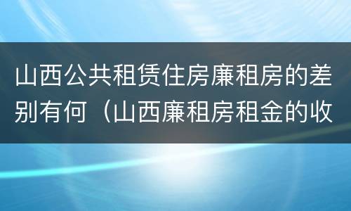 山西公共租赁住房廉租房的差别有何（山西廉租房租金的收费标准）