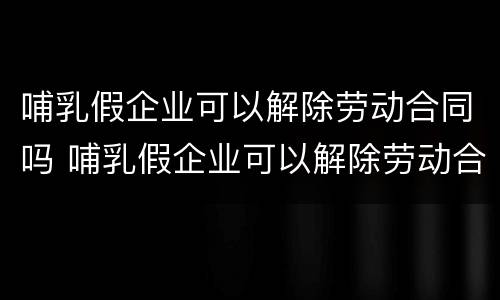哺乳假企业可以解除劳动合同吗 哺乳假企业可以解除劳动合同吗怎么赔偿