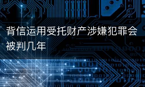 背信运用受托财产涉嫌犯罪会被判几年