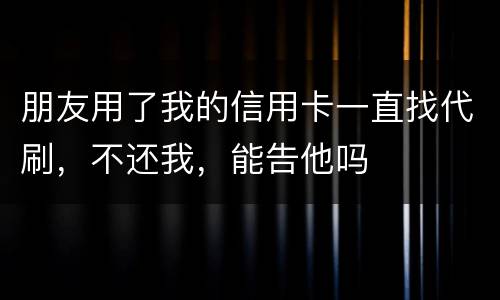 朋友用了我的信用卡一直找代刷，不还我，能告他吗