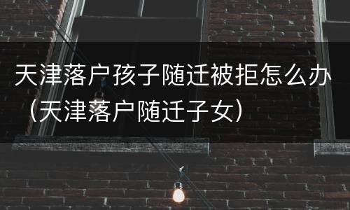 天津落户孩子随迁被拒怎么办（天津落户随迁子女）