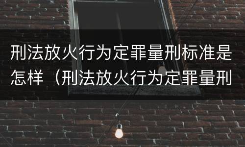 刑法放火行为定罪量刑标准是怎样（刑法放火行为定罪量刑标准是怎样规定的）