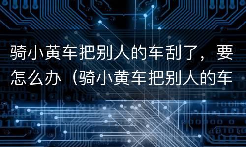 骑小黄车把别人的车刮了，要怎么办（骑小黄车把别人的车刮了,要怎么办呢）