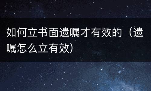 如何立书面遗嘱才有效的（遗嘱怎么立有效）