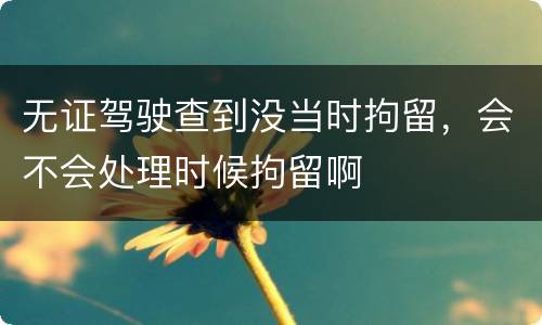 无证驾驶查到没当时拘留，会不会处理时候拘留啊