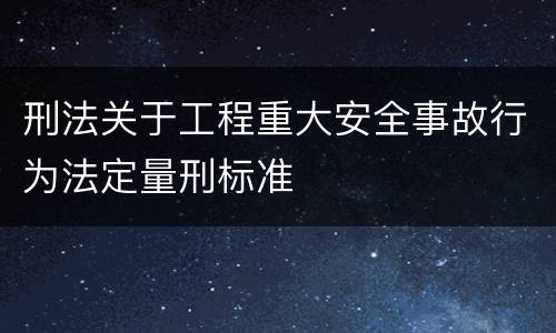 刑法关于工程重大安全事故行为法定量刑标准