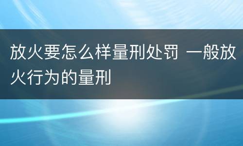 放火要怎么样量刑处罚 一般放火行为的量刑