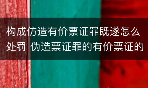 构成仿造有价票证罪既遂怎么处罚 伪造票证罪的有价票证的认定