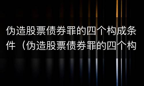 伪造股票债券罪的四个构成条件（伪造股票债券罪的四个构成条件是什么）
